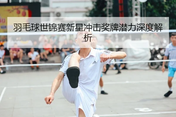 羽毛球世锦赛新星冲击奖牌潜力深度解析